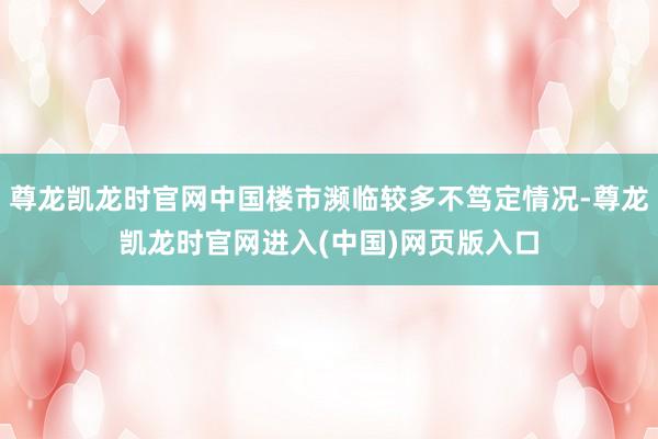 尊龙凯龙时官网中国楼市濒临较多不笃定情况-尊龙凯龙时官网进入(中国)网页版入口