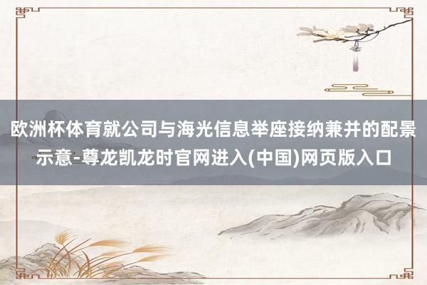 欧洲杯体育就公司与海光信息举座接纳兼并的配景示意-尊龙凯龙时官网进入(中国)网页版入口