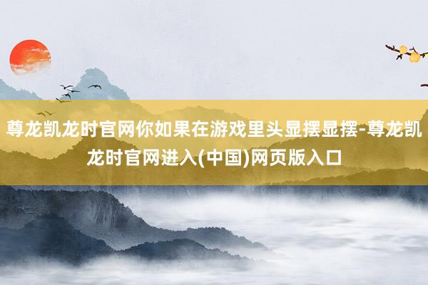 尊龙凯龙时官网你如果在游戏里头显摆显摆-尊龙凯龙时官网进入(中国)网页版入口