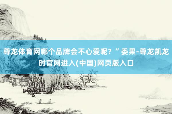 尊龙体育网哪个品牌会不心爱呢？”委果-尊龙凯龙时官网进入(中国)网页版入口