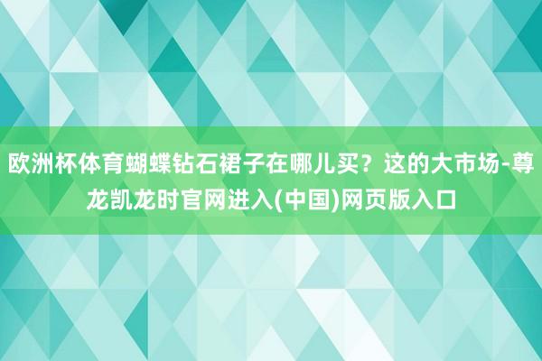 欧洲杯体育蝴蝶钻石裙子在哪儿买？这的大市场-尊龙凯龙时官网进入(中国)网页版入口