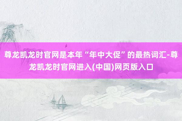 尊龙凯龙时官网是本年“年中大促”的最热词汇-尊龙凯龙时官网进入(中国)网页版入口