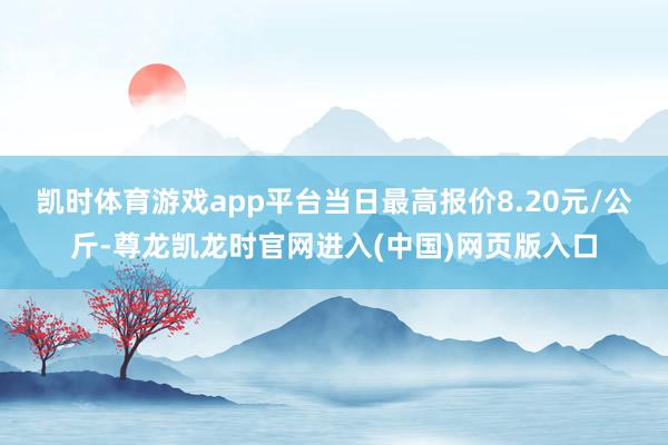 凯时体育游戏app平台当日最高报价8.20元/公斤-尊龙凯龙时官网进入(中国)网页版入口