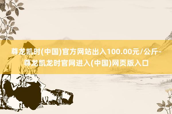 尊龙凯时(中国)官方网站出入100.00元/公斤-尊龙凯龙时官网进入(中国)网页版入口