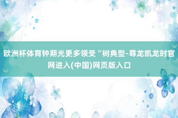 欧洲杯体育钟期光更多领受“树典型-尊龙凯龙时官网进入(中国)网页版入口