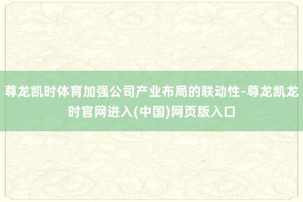 尊龙凯时体育加强公司产业布局的联动性-尊龙凯龙时官网进入(中国)网页版入口