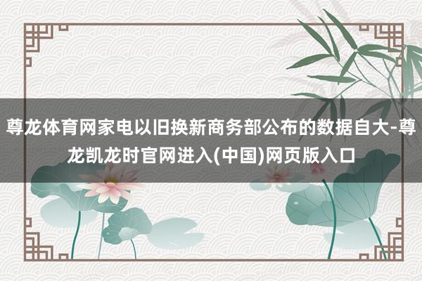 尊龙体育网家电以旧换新商务部公布的数据自大-尊龙凯龙时官网进入(中国)网页版入口