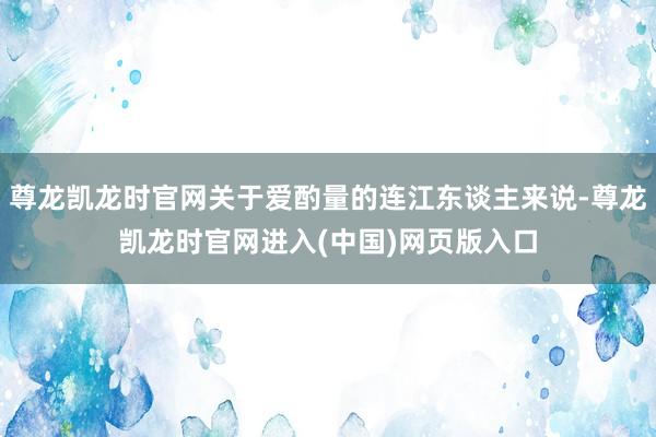尊龙凯龙时官网关于爱酌量的连江东谈主来说-尊龙凯龙时官网进入(中国)网页版入口