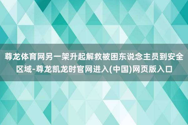 尊龙体育网另一架升起解救被困东说念主员到安全区域-尊龙凯龙时官网进入(中国)网页版入口