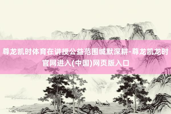 尊龙凯时体育在讲授公益范围缄默深耕-尊龙凯龙时官网进入(中国)网页版入口
