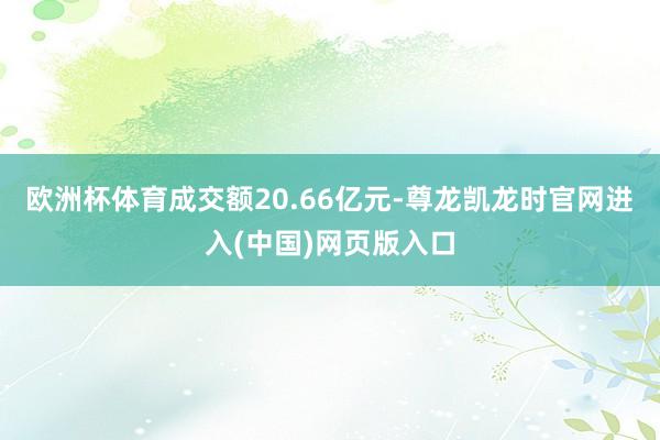 欧洲杯体育成交额20.66亿元-尊龙凯龙时官网进入(中国)网页版入口
