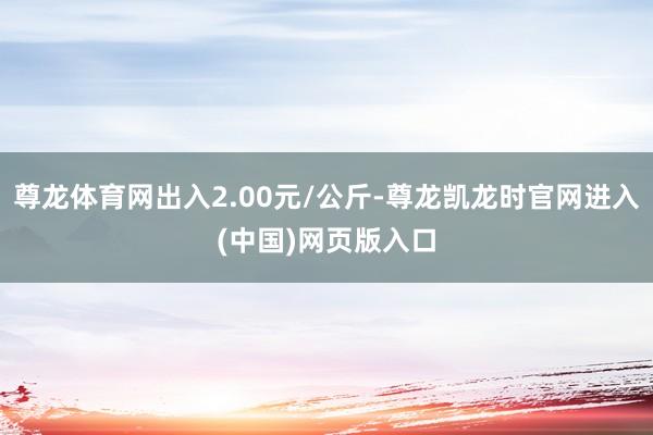 尊龙体育网出入2.00元/公斤-尊龙凯龙时官网进入(中国)网页版入口
