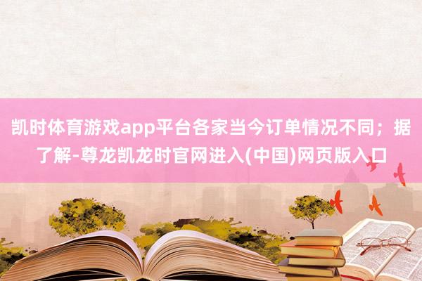 凯时体育游戏app平台各家当今订单情况不同；据了解-尊龙凯龙时官网进入(中国)网页版入口