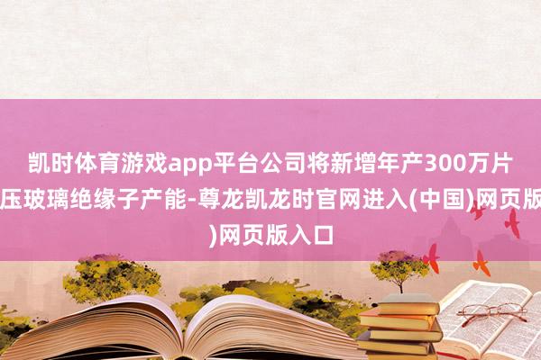 凯时体育游戏app平台公司将新增年产300万片特高压玻璃绝缘子产能-尊龙凯龙时官网进入(中国)网页版入口
