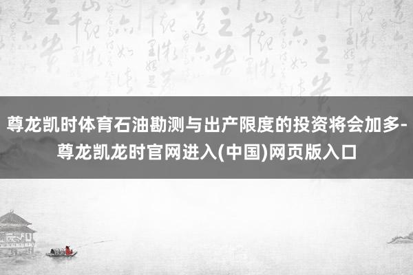 尊龙凯时体育石油勘测与出产限度的投资将会加多-尊龙凯龙时官网进入(中国)网页版入口