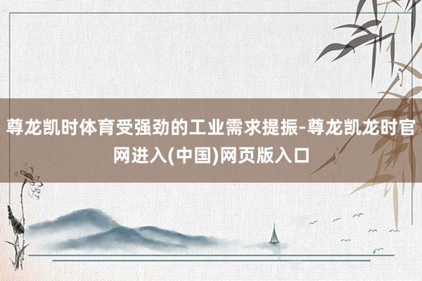 尊龙凯时体育受强劲的工业需求提振-尊龙凯龙时官网进入(中国)网页版入口