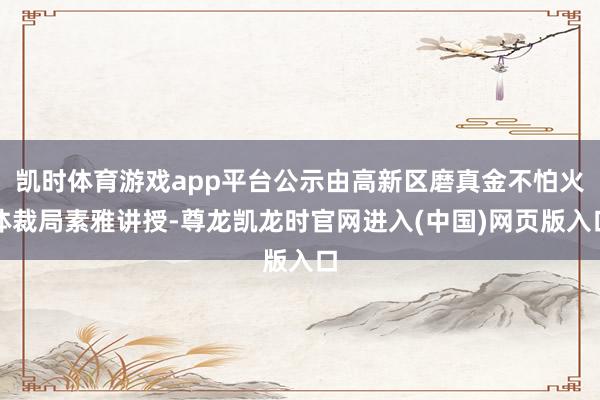凯时体育游戏app平台公示由高新区磨真金不怕火体裁局素雅讲授-尊龙凯龙时官网进入(中国)网页版入口