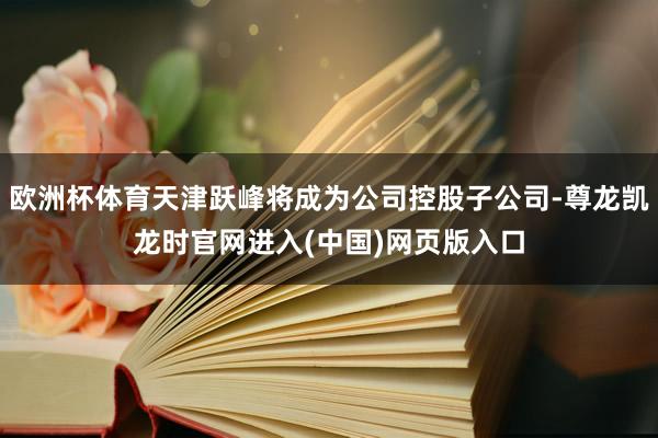 欧洲杯体育天津跃峰将成为公司控股子公司-尊龙凯龙时官网进入(中国)网页版入口
