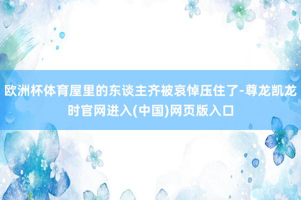 欧洲杯体育屋里的东谈主齐被哀悼压住了-尊龙凯龙时官网进入(中国)网页版入口