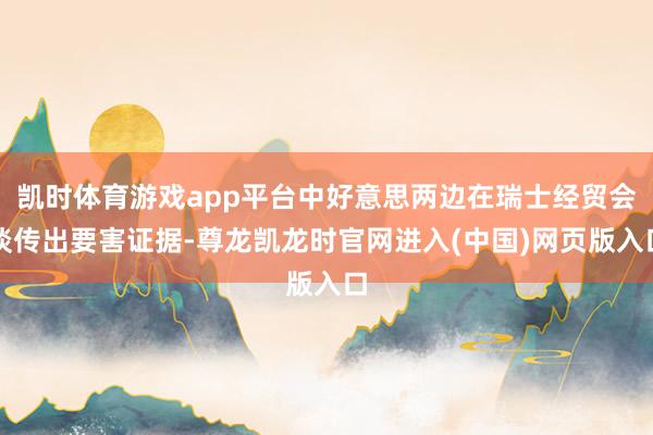 凯时体育游戏app平台中好意思两边在瑞士经贸会谈传出要害证据-尊龙凯龙时官网进入(中国)网页版入口