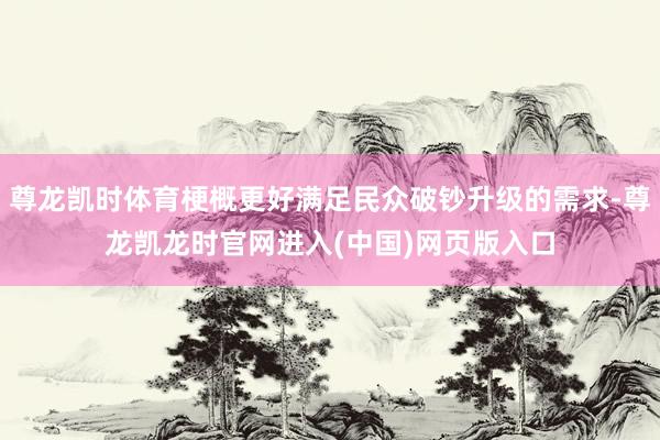 尊龙凯时体育梗概更好满足民众破钞升级的需求-尊龙凯龙时官网进入(中国)网页版入口