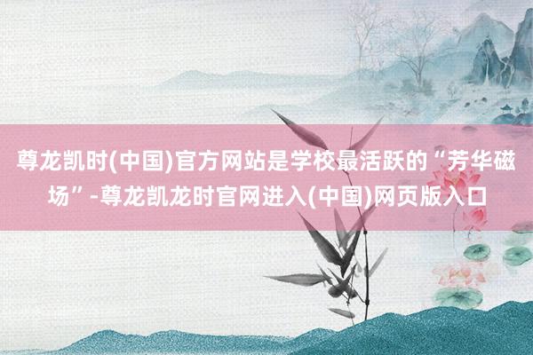 尊龙凯时(中国)官方网站是学校最活跃的“芳华磁场”-尊龙凯龙时官网进入(中国)网页版入口
