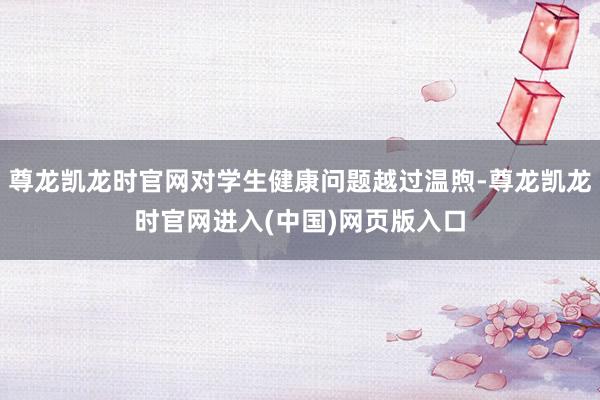 尊龙凯龙时官网对学生健康问题越过温煦-尊龙凯龙时官网进入(中国)网页版入口